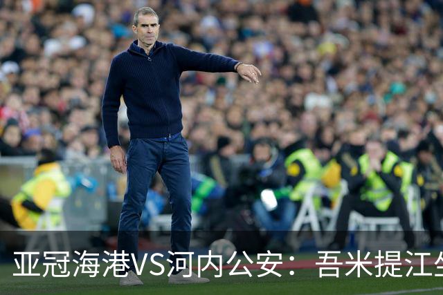 亚冠海港VS河内公安：吾米提江坐镇 刘祝润出击 6大外援领衔中轴线