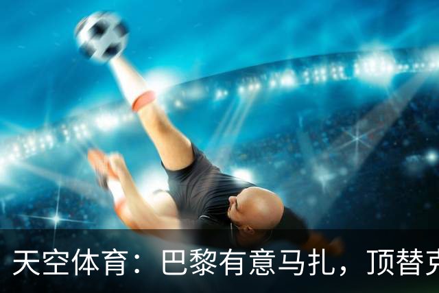 天空体育：巴黎有意马扎，顶替克瓦拉茨赫利亚