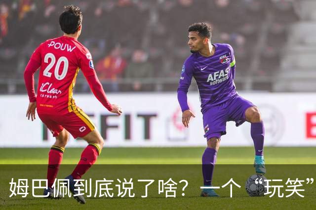 姆巴佩到底说了啥？一个“玩笑”引发的连锁反应，或遭商业反噬