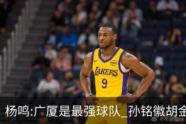 杨鸣:广厦是最强球队 孙铭徽胡金秋同位置顶级