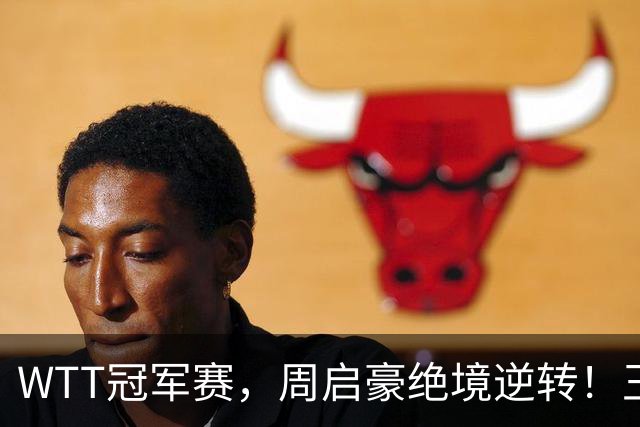 WTT冠军赛，周启豪绝境逆转！王皓立大功，将与世界第二正面交锋